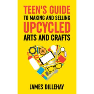 Teens Guide to Making and Selling Upcycled Arts and Crafts by James Dillehay